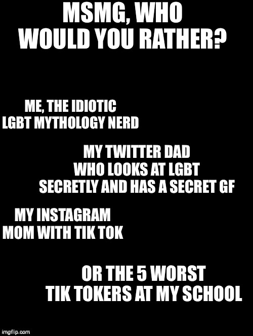 Who is the least bad?! | MSMG, WHO WOULD YOU RATHER? ME, THE IDIOTIC LGBT MYTHOLOGY NERD; MY TWITTER DAD WHO LOOKS AT LGBT SECRETLY AND HAS A SECRET GF; MY INSTAGRAM MOM WITH TIK TOK; OR THE 5 WORST TIK TOKERS AT MY SCHOOL | image tagged in double long black template | made w/ Imgflip meme maker