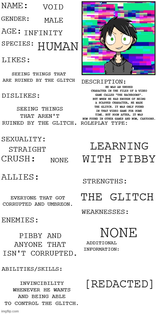 Here's mine. | VOID; MALE; INFINITY; HUMAN; SEEING THINGS THAT ARE RUINED BY THE GLITCH; HE WAS AN UNUSED CHARACTER IN THE FILES OF A VIDEO GAME CALLED "THE BACKROOMS". BUT WHEN HE HAD ENOUGH OF BEING A SCAPPED CHARACTER, HE MADE THE GLITCH. IT WAS ONLY FOUND IN THAT VIDEO GAME FOR SOME TIME. BUT SOON AFTER, IT WAS NOW FOUND IN OTHER GAMES AND NOW, CARTOONS. SEEING THINGS THAT AREN'T RUINED BY THE GLITCH. LEARNING WITH PIBBY; STRAIGHT; NONE; THE GLITCH; EVERYONE THAT GOT CORRUPTED AND UMBREON. NONE; PIBBY AND ANYONE THAT ISN'T CORRUPTED. [REDACTED]; INVINCIBILITY WHENEVER HE WANTS AND BEING ABLE TO CONTROL THE GLITCH. | image tagged in updated roleplay oc showcase | made w/ Imgflip meme maker