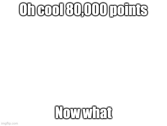 What do I do now | Oh cool 80,000 points; Now what | image tagged in blank white template | made w/ Imgflip meme maker