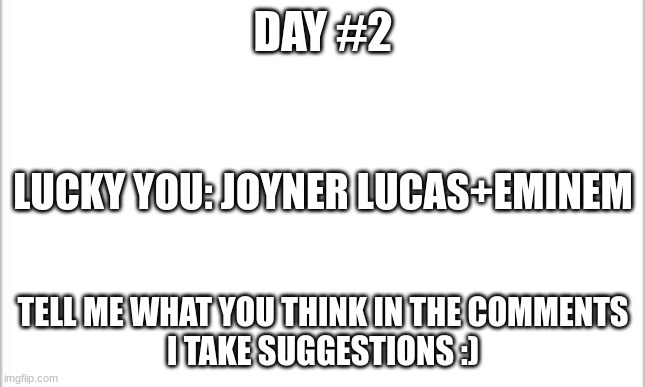 white background | DAY #2; LUCKY YOU: JOYNER LUCAS+EMINEM; TELL ME WHAT YOU THINK IN THE COMMENTS
I TAKE SUGGESTIONS :) | image tagged in white background | made w/ Imgflip meme maker
