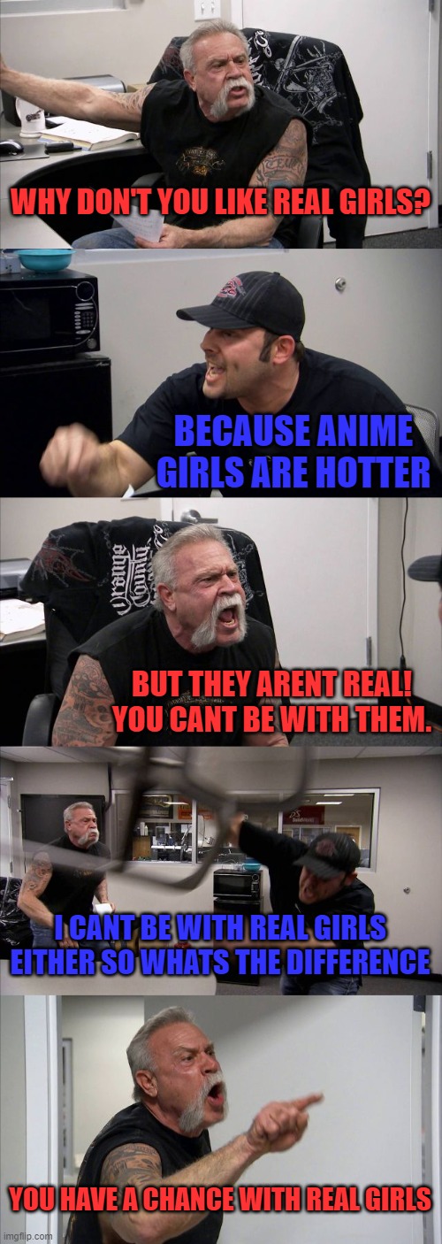 I believe in cat girl waifu superiority. | WHY DON'T YOU LIKE REAL GIRLS? BECAUSE ANIME GIRLS ARE HOTTER; BUT THEY ARENT REAL! YOU CANT BE WITH THEM. I CANT BE WITH REAL GIRLS EITHER SO WHATS THE DIFFERENCE; YOU HAVE A CHANCE WITH REAL GIRLS | image tagged in memes,american chopper argument,anime,funny,anime memes,cheese because yes | made w/ Imgflip meme maker