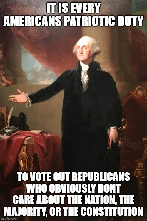 trump before country or constitution, vote them all out. | IT IS EVERY AMERICANS PATRIOTIC DUTY; TO VOTE OUT REPUBLICANS WHO OBVIOUSLY DONT CARE ABOUT THE NATION, THE MAJORITY, OR THE CONSTITUTION | image tagged in george washington,war,maga,politics,memes,lock him up | made w/ Imgflip meme maker