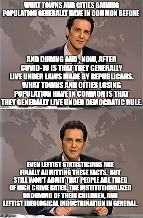People are finally fed up with leftist insanity.  Or enough so to flee leftist controlled states and cities. | WHAT TOWNS AND CITIES GAINING POPULATION GENERALLY HAVE IN COMMON BEFORE; AND DURING AND , NOW, AFTER COVID-19 IS THAT THEY GENERALLY LIVE UNDER LAWS MADE BY REPUBLICANS. WHAT TOWNS AND CITIES LOSING POPULATION HAVE IN COMMON IS THAT THEY GENERALLY LIVE UNDER DEMOCRATIC RULE. EVEN LEFTIST STATISTICIANS ARE FINALLY ADMITTING THESE FACTS.  BUT STILL WON'T ADMIT THAT PEOPLE ARE TIRED OF HIGH CRIME RATES, THE INSTITUTIONALIZED GROOMING OF THEIR CHILDREN, AND LEFTIST IDEOLOGICAL INDOCTRINATION IN GENERAL. | image tagged in weekend update with norm | made w/ Imgflip meme maker