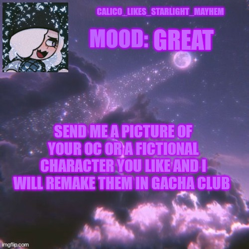 Picrews and drawings are allowed | GREAT; SEND ME A PICTURE OF YOUR OC OR A FICTIONAL CHARACTER YOU LIKE AND I WILL REMAKE THEM IN GACHA CLUB | image tagged in calico_likes_starlight_mayhem official announcement temp | made w/ Imgflip meme maker