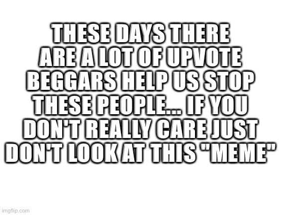 I wasted my second meme for this | THESE DAYS THERE ARE A LOT OF UPVOTE BEGGARS HELP US STOP THESE PEOPLE... IF YOU DON'T REALLY CARE JUST DON'T LOOK AT THIS "MEME" | image tagged in blank white template | made w/ Imgflip meme maker