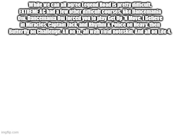Rhythm & Police Heavy = Crossover Hell | While we can all agree Legend Road is pretty difficult, EXTREME AC had a few other difficult courses, like Dancemania Oni. Dancemania Oni forced you to play Get Up 'N Move, I Believe in Miracles, Captain Jack, and Rhythm & Police on Heavy, then Butterfly on Challenge. All on 1x, all with vivid noteskin. And all on Life 4. | image tagged in blank white template,ddr | made w/ Imgflip meme maker