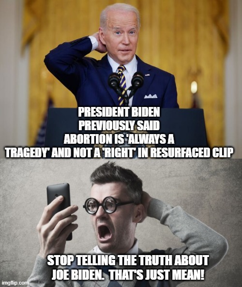 The real Joe Biden |  PRESIDENT BIDEN PREVIOUSLY SAID ABORTION IS 'ALWAYS A TRAGEDY' AND NOT A 'RIGHT' IN RESURFACED CLIP; STOP TELLING THE TRUTH ABOUT JOE BIDEN.  THAT'S JUST MEAN! | image tagged in truth | made w/ Imgflip meme maker