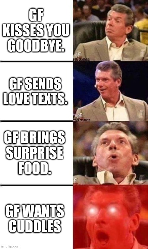 Vince McMahon Reaction w/Glowing Eyes | GF KISSES YOU GOODBYE. GF SENDS LOVE TEXTS. GF BRINGS SURPRISE FOOD. GF WANTS CUDDLES | image tagged in vince mcmahon reaction w/glowing eyes | made w/ Imgflip meme maker