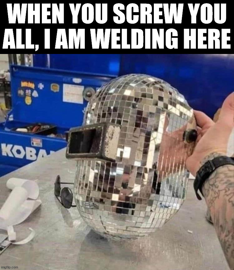 WHEN YOU SCREW YOU ALL, I AM WELDING HERE | image tagged in welding | made w/ Imgflip meme maker