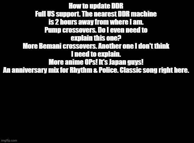 feel free to argue with me in title, tags, or comments | How to update DDR
Full US support. The nearest DDR machine is 2 hours away from where I am.
Pump crossovers. Do I even need to explain this one?
More Bemani crossovers. Another one I don't think I need to explain.
More anime OPs! It's Japan guys!
An anniversary mix for Rhythm & Police. Classic song right here. | image tagged in blank black,ddr | made w/ Imgflip meme maker
