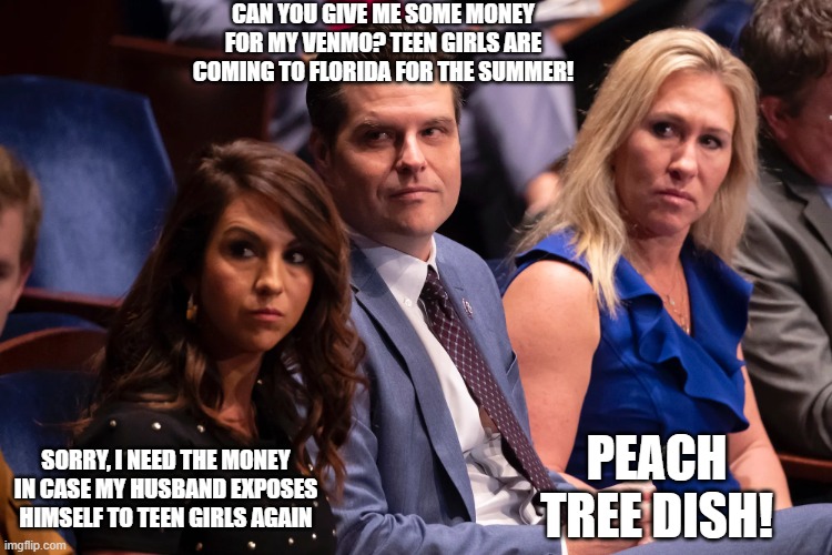 Boebert Gaetz and Greene | CAN YOU GIVE ME SOME MONEY FOR MY VENMO? TEEN GIRLS ARE COMING TO FLORIDA FOR THE SUMMER! SORRY, I NEED THE MONEY IN CASE MY HUSBAND EXPOSES HIMSELF TO TEEN GIRLS AGAIN; PEACH TREE DISH! | image tagged in boebert gaetz and greene | made w/ Imgflip meme maker