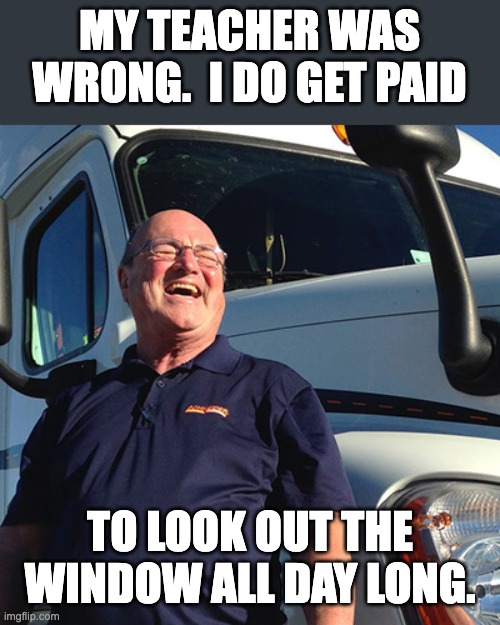 Truck driver | MY TEACHER WAS WRONG.  I DO GET PAID; TO LOOK OUT THE WINDOW ALL DAY LONG. | image tagged in trucker | made w/ Imgflip meme maker