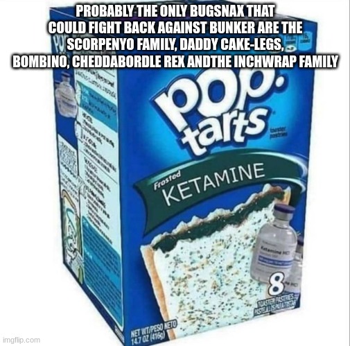 Ketamine Pop Tarts | PROBABLY THE ONLY BUGSNAX THAT COULD FIGHT BACK AGAINST BUNKER ARE THE SCORPENYO FAMILY, DADDY CAKE-LEGS, BOMBINO, CHEDDABORDLE REX ANDTHE INCHWRAP FAMILY | image tagged in ketamine pop tarts | made w/ Imgflip meme maker