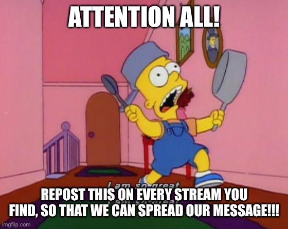 Bart Simpson Attention | ATTENTION ALL! REPOST THIS ON EVERY STREAM YOU FIND, SO THAT WE CAN SPREAD OUR MESSAGE!!! | image tagged in bart simpson attention | made w/ Imgflip meme maker