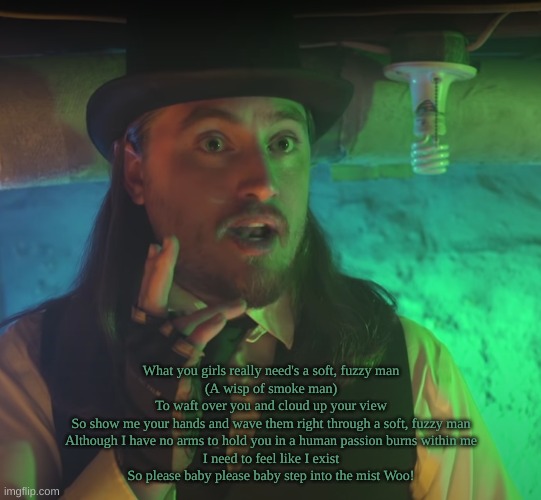 What you girls really need's a soft, fuzzy man
(A wisp of smoke man)
To waft over you and cloud up your view
So show me your hands and wave them right through a soft, fuzzy man
Although I have no arms to hold you in a human passion burns within me
I need to feel like I exist
So please baby please baby step into the mist Woo! | image tagged in not neil | made w/ Imgflip meme maker