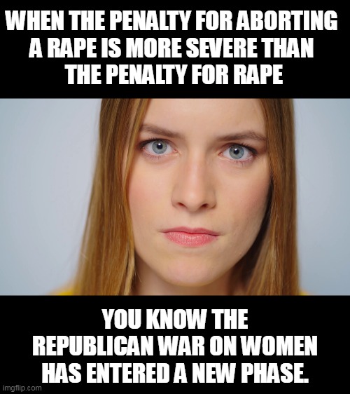 WHEN THE PENALTY FOR ABORTING 
A RАPE IS MORE SEVERE THAN 
THE PENALTY FOR RАPE; YOU KNOW THE REPUBLICAN WAR ON WOMEN HAS ENTERED A NEW PHASE. | image tagged in penalty,sexual assault,abortion,republican,war,women | made w/ Imgflip meme maker