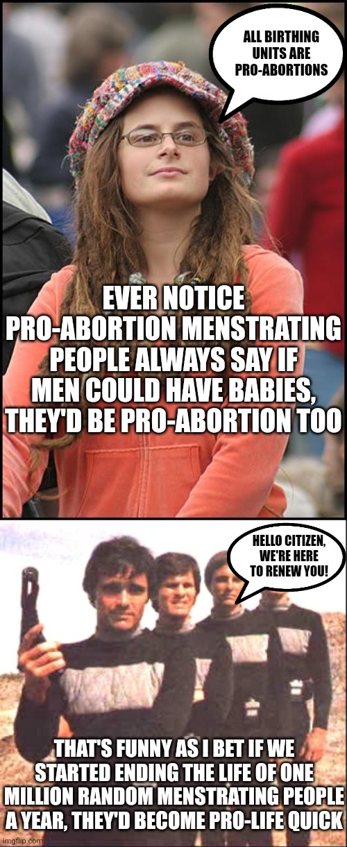 Ever notice 100% of all pro-abortion supporters are already born? That's kinda a big deal... | ALL BIRTHING UNITS ARE PRO-ABORTIONS; EVER NOTICE PRO-ABORTION MENSTRATING PEOPLE ALWAYS SAY IF MEN COULD HAVE BABIES, THEY'D BE PRO-ABORTION TOO; HELLO CITIZEN, WE'RE HERE TO RENEW YOU! THAT'S FUNNY AS I BET IF WE STARTED ENDING THE LIFE OF ONE MILLION RANDOM MENSTRATING PEOPLE A YEAR, THEY'D BECOME PRO-LIFE QUICK | image tagged in college liberal,sandmen,liberal hypocrisy,abortion,real life,death | made w/ Imgflip meme maker