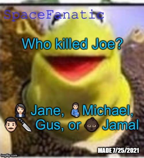 Jane says she was asleep, Michael says he was at the nursery, Gus has bloody clothing and a knife, and Jamal is literally a baby | Who killed Joe? 👩🏻‍💼 Jane, 🫃🏻Michael, 👨🏻🔪 Gus, or 👶🏿 Jamal | image tagged in spacefanatic announcement temp | made w/ Imgflip meme maker