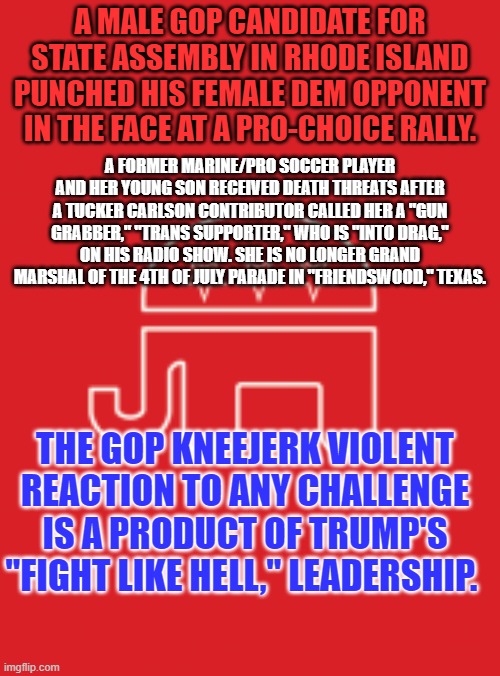 Will this trigger LDS (Larry Derangement Syndrome) in Tangerine Traitor's Trolls? | A MALE GOP CANDIDATE FOR STATE ASSEMBLY IN RHODE ISLAND PUNCHED HIS FEMALE DEM OPPONENT IN THE FACE AT A PRO-CHOICE RALLY. A FORMER MARINE/PRO SOCCER PLAYER AND HER YOUNG SON RECEIVED DEATH THREATS AFTER A TUCKER CARLSON CONTRIBUTOR CALLED HER A "GUN GRABBER," "TRANS SUPPORTER," WHO IS "INTO DRAG," ON HIS RADIO SHOW. SHE IS NO LONGER GRAND MARSHAL OF THE 4TH OF JULY PARADE IN "FRIENDSWOOD," TEXAS. THE GOP KNEEJERK VIOLENT REACTION TO ANY CHALLENGE IS A PRODUCT OF TRUMP'S "FIGHT LIKE HELL," LEADERSHIP. | image tagged in gop platform | made w/ Imgflip meme maker