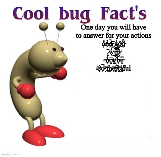 Cool Bug Facts | One day you will have to answer for your actions a̷̩̎ņ̶̔ḓ̵̏ ̷̰̄g̷̱͑ő̸̲d̴̰̎ ̷̨̈́ẉ̴͑i̴̘͋l̶̤̿l̷̰̉ ̶̱͘n̵̥͛o̵̭̅t̷̮̚ ̸̧̊b̵͔̃e̵̝͆ ̶͙̔ŝ̵̝o̷̩̚ ̴̅ | image tagged in cool bug facts | made w/ Imgflip meme maker