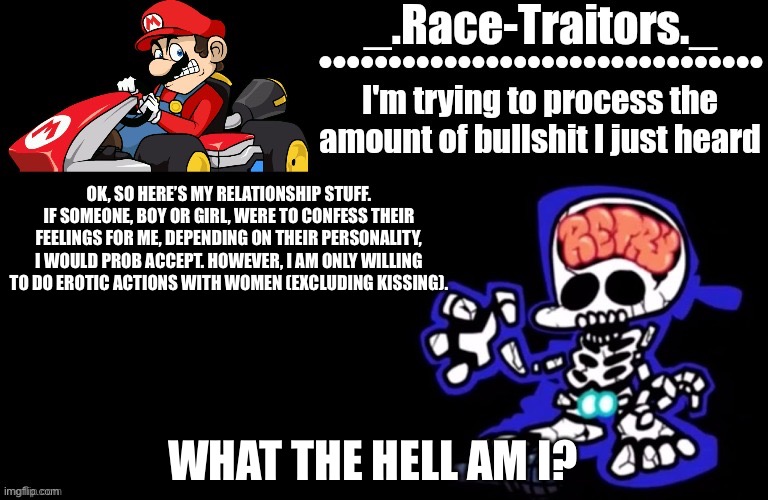 Awesome temp by Ace | OK, SO HERE’S MY RELATIONSHIP STUFF. IF SOMEONE, BOY OR GIRL, WERE TO CONFESS THEIR FEELINGS FOR ME, DEPENDING ON THEIR PERSONALITY, I WOULD PROB ACCEPT. HOWEVER, I AM ONLY WILLING TO DO EROTIC ACTIONS WITH WOMEN (EXCLUDING KISSING). WHAT THE HELL AM I? | image tagged in awesome temp by ace | made w/ Imgflip meme maker