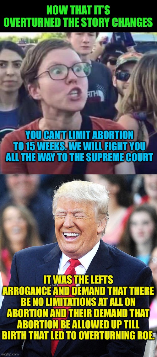 You get what you deserve for your arrogance | NOW THAT IT’S OVERTURNED THE STORY CHANGES; YOU CAN’T LIMIT ABORTION TO 15 WEEKS. WE WILL FIGHT YOU ALL THE WAY TO THE SUPREME COURT; IT WAS THE LEFTS ARROGANCE AND DEMAND THAT THERE BE NO LIMITATIONS AT ALL ON ABORTION AND THEIR DEMAND THAT ABORTION BE ALLOWED UP TILL BIRTH THAT LED TO OVERTURNING ROE. | image tagged in angry liberal,trump laughing,lefty tears,yummy,keep crying | made w/ Imgflip meme maker