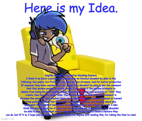 Read the Desc of this image if you cannot see it.|If you aggree with this idea, please put you agree in the comments below. | Here is my Idea. Imgflip should have a better blocking feature. I think if we block a person, the person who we blocked shouldnt be able to the following: Our posts, Our Profile, If we Mod certain Streams, And for better protection IF someone they know comments on our image they shouldnt be able to see the comment that that person posted as its my image. I also think if the person attempts to delete from being blocked imgflip should instantly block any new accounts or "Alts" they create. Now here is a upper side: The blocked user can still post and Comment in streams the owner if they blocked them owns, unless they are comment banned or banned from posting. I think this Idea would better help imgflip, and Imgflip users who dont want their content being seen by people they dont want them to see it. I also think this should apply for if users try to log out and see the content. They shouldnt be able to see the content even if they log out. Im not sure if thats a feature they can do, but If it is, I hope you can make it happen. Thanks for anyone still reading this, for taking the time to read. | image tagged in amor altra in a chair | made w/ Imgflip meme maker