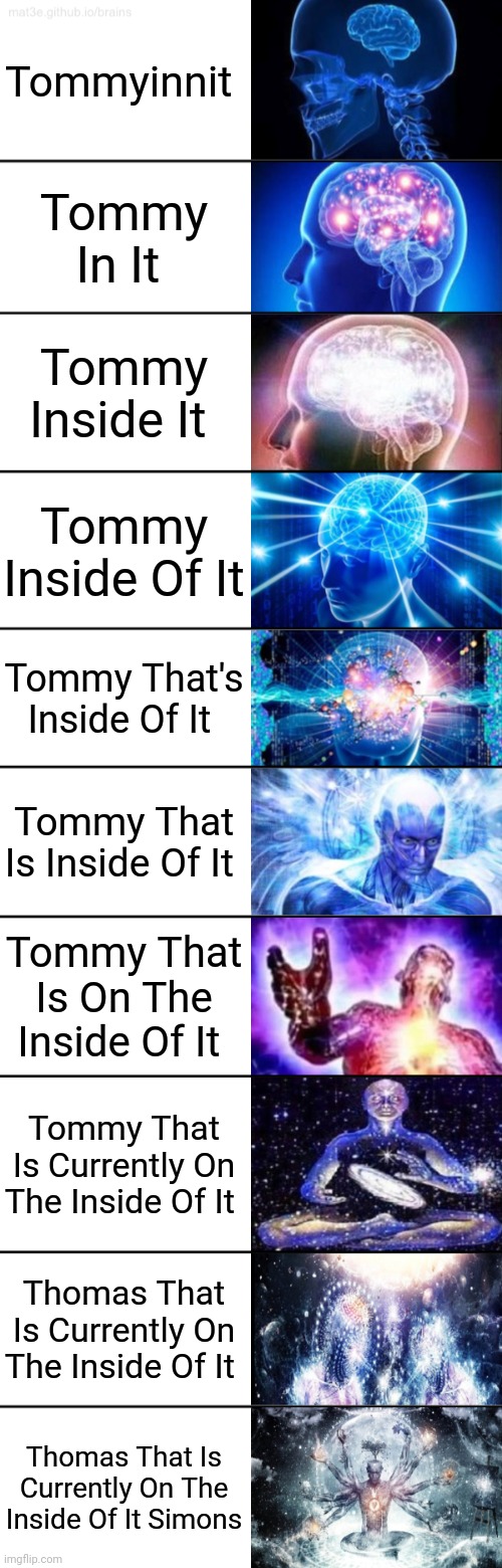 Tommy Isn't It | Tommyinnit; Tommy In It; Tommy Inside It; Tommy Inside Of It; Tommy That's Inside Of It; Tommy That Is Inside Of It; Tommy That Is On The Inside Of It; Tommy That Is Currently On The Inside Of It; Thomas That Is Currently On The Inside Of It; Thomas That Is Currently On The Inside Of It Simons | image tagged in 10-tier expanding brain,tommyinnit,tommy | made w/ Imgflip meme maker