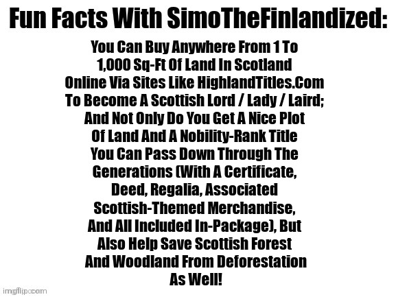 You Can Actually Buy A 1-to-1,000 Sq-Ft Plot Of Land In Scotland To Become A Scottish Lord / Lady / Laird! See Below For How: | You Can Buy Anywhere From 1 To 
1,000 Sq-Ft Of Land In Scotland 
Online Via Sites Like HighlandTitles.Com 
To Become A Scottish Lord / Lady / Laird; 
And Not Only Do You Get A Nice Plot 
Of Land And A Nobility-Rank Title 
You Can Pass Down Through The 
Generations (With A Certificate, 
Deed, Regalia, Associated 
Scottish-Themed Merchandise, 
And All Included In-Package), But 
Also Help Save Scottish Forest 
And Woodland From Deforestation
As Well! | image tagged in fun facts with simothefinlandized,scotland,lordship,buying land,novelty,fun fact | made w/ Imgflip meme maker