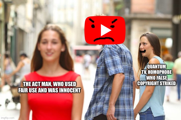 Act Man drama in a nutshell. | QUANTUM TV, HOMOPHOBE WHO FALSE COPYRIGHT STRIKED; THE ACT MAN, WHO USED FAIR USE AND WAS INNOCENT | image tagged in memes,distracted boyfriend,act man,justice for act man,youtube,youtube drama | made w/ Imgflip meme maker