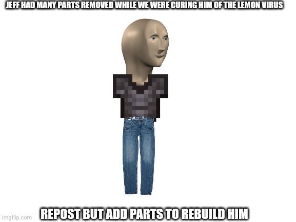 We can rebuild him. We have the community | JEFF HAD MANY PARTS REMOVED WHILE WE WERE CURING HIM OF THE LEMON VIRUS; REPOST BUT ADD PARTS TO REBUILD HIM | image tagged in blank white template | made w/ Imgflip meme maker