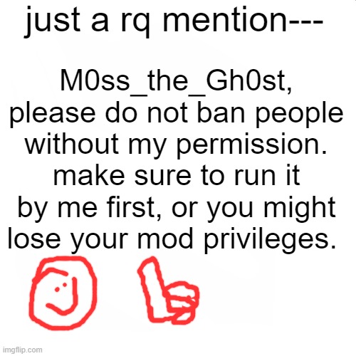 i unbanned sammy. just because you dont like him doesnt mean you get to ban him. | just a rq mention---; M0ss_the_Gh0st, please do not ban people without my permission. make sure to run it by me first, or you might lose your mod privileges. | image tagged in moss | made w/ Imgflip meme maker