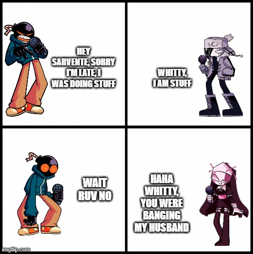 Whitty x ruv?! | HEY SARVENTE, SORRY I'M LATE, I WAS DOING STUFF; WHITTY, I AM STUFF; HAHA WHITTY, YOU WERE BANGING MY HUSBAND; WAIT RUV NO | image tagged in blank drake format | made w/ Imgflip meme maker