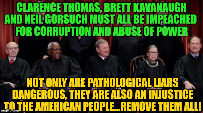 Supreme Court Justices | CLARENCE THOMAS, BRETT KAVANAUGH AND NEIL GORSUCH MUST ALL BE IMPEACHED 
FOR CORRUPTION AND ABUSE OF POWER; NOT ONLY ARE PATHOLOGICAL LIARS DANGEROUS, THEY ARE ALSO AN INJUSTICE TO THE AMERICAN PEOPLE...REMOVE THEM ALL! | image tagged in supreme court justices | made w/ Imgflip meme maker