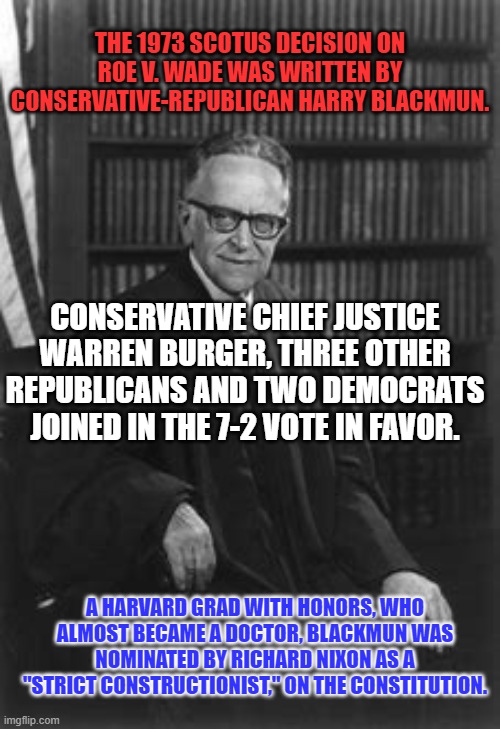 A Conservative Republican's Constitutional ruling reversed by radical activists. | THE 1973 SCOTUS DECISION ON ROE V. WADE WAS WRITTEN BY CONSERVATIVE-REPUBLICAN HARRY BLACKMUN. CONSERVATIVE CHIEF JUSTICE WARREN BURGER, THREE OTHER REPUBLICANS AND TWO DEMOCRATS JOINED IN THE 7-2 VOTE IN FAVOR. A HARVARD GRAD WITH HONORS, WHO ALMOST BECAME A DOCTOR, BLACKMUN WAS NOMINATED BY RICHARD NIXON AS A "STRICT CONSTRUCTIONIST," ON THE CONSTITUTION. | image tagged in politics | made w/ Imgflip meme maker