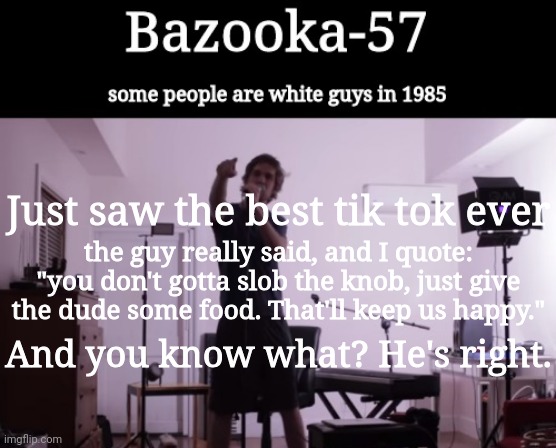 Bazooka-57 temp 4 | Just saw the best tik tok ever; the guy really said, and I quote: "you don't gotta slob the knob, just give the dude some food. That'll keep us happy."; And you know what? He's right. | image tagged in bazooka-57 temp 4 | made w/ Imgflip meme maker