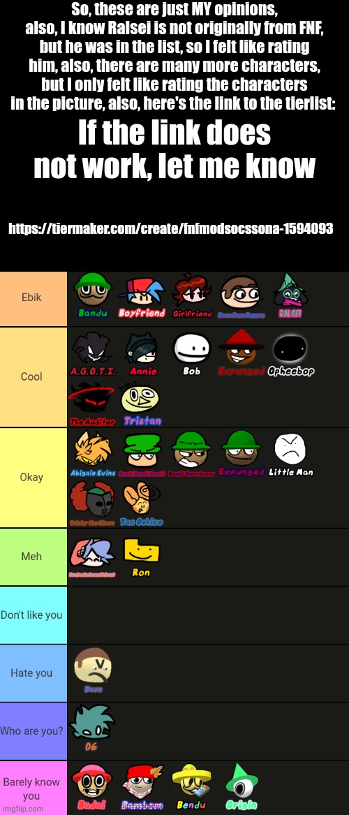 So, these are just MY opinions, also, I know Ralsei is not originally from FNF, but he was in the list, so I felt like rating him, also, there are many more characters, but I only felt like rating the characters in the picture, also, here's the link to the tierlist:; https://tiermaker.com/create/fnfmodsocssona-1594093; If the link does not work, let me know | made w/ Imgflip meme maker