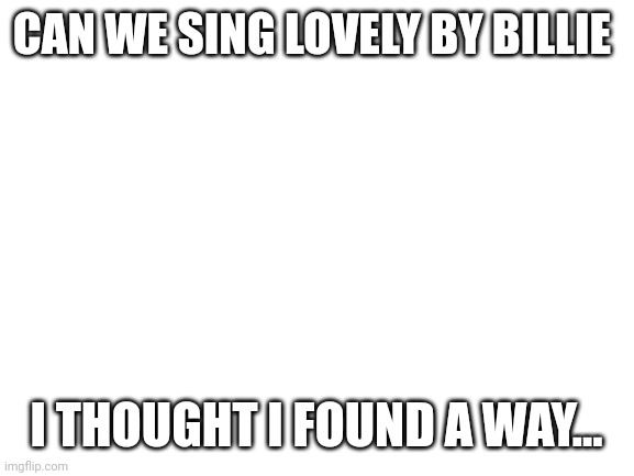 Blank White Template | CAN WE SING LOVELY BY BILLIE; I THOUGHT I FOUND A WAY... | image tagged in blank white template | made w/ Imgflip meme maker