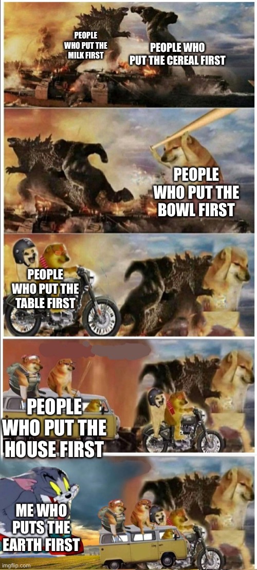 This is very much true | PEOPLE WHO PUT THE CEREAL FIRST; PEOPLE WHO PUT THE MILK FIRST; PEOPLE WHO PUT THE BOWL FIRST; PEOPLE WHO PUT THE TABLE FIRST; PEOPLE WHO PUT THE HOUSE FIRST; ME WHO PUTS THE EARTH FIRST | image tagged in godzilla vs king kong vs doge vs buff doge vs tom | made w/ Imgflip meme maker