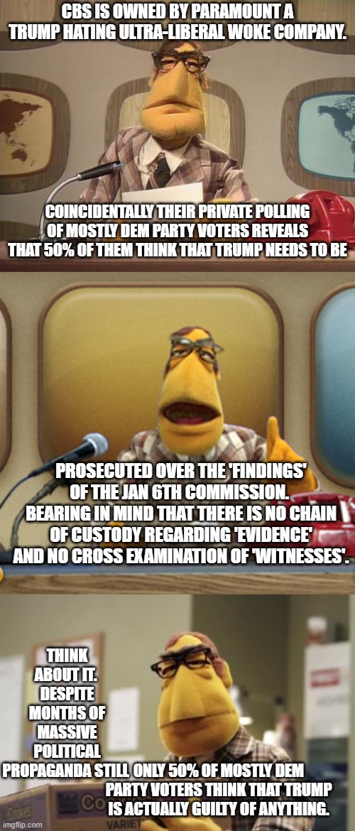 Just some stastical food for thought and that even political propaganda NEEDS to be based on at least a shell of . . . facts. | CBS IS OWNED BY PARAMOUNT A TRUMP HATING ULTRA-LIBERAL WOKE COMPANY. COINCIDENTALLY THEIR PRIVATE POLLING OF MOSTLY DEM PARTY VOTERS REVEALS THAT 50% OF THEM THINK THAT TRUMP NEEDS TO BE; PROSECUTED OVER THE 'FINDINGS' OF THE JAN 6TH COMMISSION.  BEARING IN MIND THAT THERE IS NO CHAIN OF CUSTODY REGARDING 'EVIDENCE' AND NO CROSS EXAMINATION OF 'WITNESSES'. THINK ABOUT IT.  DESPITE MONTHS OF MASSIVE POLITICAL PROPAGANDA STILL; ONLY 50% OF MOSTLY DEM PARTY VOTERS THINK THAT TRUMP IS ACTUALLY GUILTY OF ANYTHING. | image tagged in muppet news | made w/ Imgflip meme maker