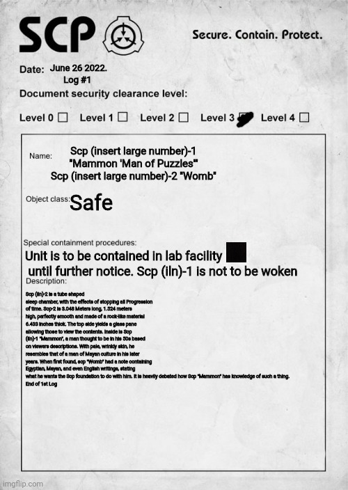 Gonna work on Log #2 soon :) | June 26 2022.       Log #1; Scp (insert large number)-1 "Mammon 'Man of Puzzles'"
Scp (insert large number)-2 "Womb"; Safe; Unit is to be contained in lab facility       until further notice. Scp (iln)-1 is not to be woken; Scp (iln)-2 is a tube shaped sleep chamber, with the effects of stopping all Progression of time. Scp-2 is 3.048 Meters long, 1.524 meters high, perfectly smooth and made of a rock-like material 6.433 inches thick. The top side yields a glass pane allowing those to view the contents. Inside is Scp (iln)-1 "Mammon", a man thought to be in his 50s based on viewers descriptions. With pale, wrinkly skin, he resembles that of a man of Mayan culture in his later years. When first found, scp "Womb" had a note containing Egyptian, Mayan, and even English writings, stating what he wants the Scp foundation to do with him. It is heavily debated how Scp "Mammon" has knowledge of such a thing.
End of 1st Log | image tagged in scp document,scp,original character | made w/ Imgflip meme maker