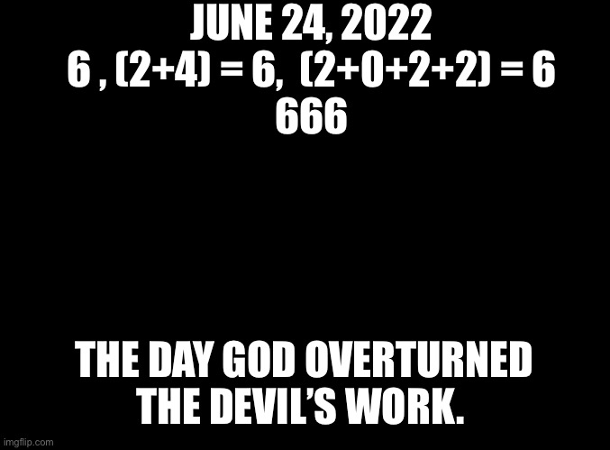 God Trumps the Devil | JUNE 24, 2022


6 , (2+4) = 6,  (2+0+2+2) = 6

666; THE DAY GOD OVERTURNED THE DEVIL’S WORK. | image tagged in blank black | made w/ Imgflip meme maker