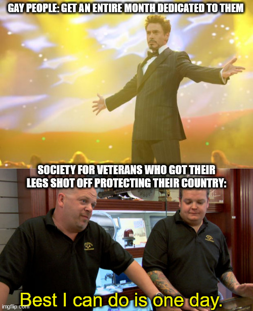 GAY PEOPLE: GET AN ENTIRE MONTH DEDICATED TO THEM; SOCIETY FOR VETERANS WHO GOT THEIR LEGS SHOT OFF PROTECTING THEIR COUNTRY:; Best I can do is one day. | image tagged in tony stark success,pawn stars best i can do,veterans | made w/ Imgflip meme maker