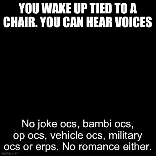 idk what to expect | YOU WAKE UP TIED TO A CHAIR. YOU CAN HEAR VOICES; No joke ocs, bambi ocs, op ocs, vehicle ocs, military ocs or erps. No romance either. | image tagged in memes,blank transparent square | made w/ Imgflip meme maker