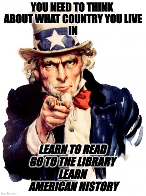 America | YOU NEED TO THINK 
ABOUT WHAT COUNTRY YOU LIVE
IN; LEARN TO READ 
GO TO THE LIBRARY 
LEARN 
AMERICAN HISTORY | image tagged in memes,uncle sam | made w/ Imgflip meme maker