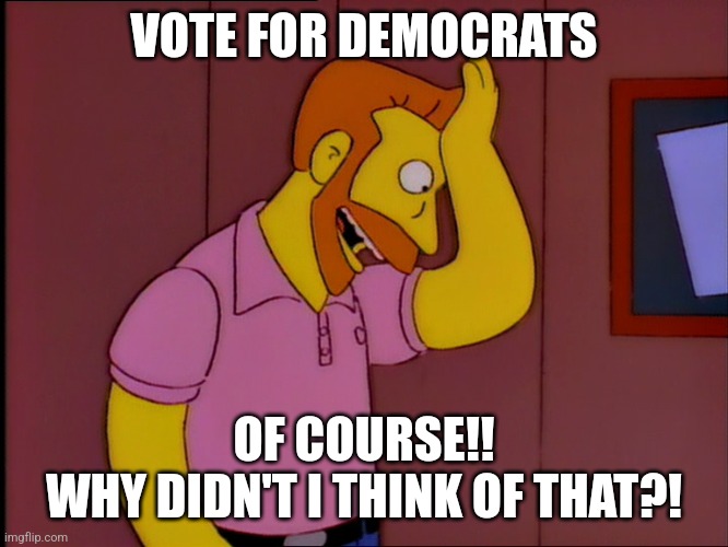 hank scorpio | VOTE FOR DEMOCRATS; OF COURSE!!

WHY DIDN'T I THINK OF THAT?! | image tagged in hank scorpio | made w/ Imgflip meme maker