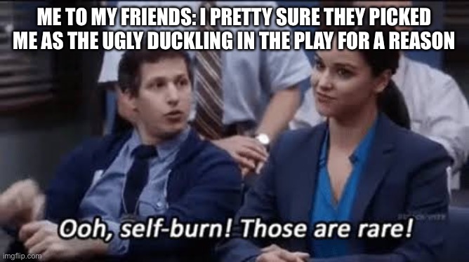 I mean, they aren’t wrong ?. | ME TO MY FRIENDS: I PRETTY SURE THEY PICKED ME AS THE UGLY DUCKLING IN THE PLAY FOR A REASON | image tagged in ooh self-burn those are rare | made w/ Imgflip meme maker