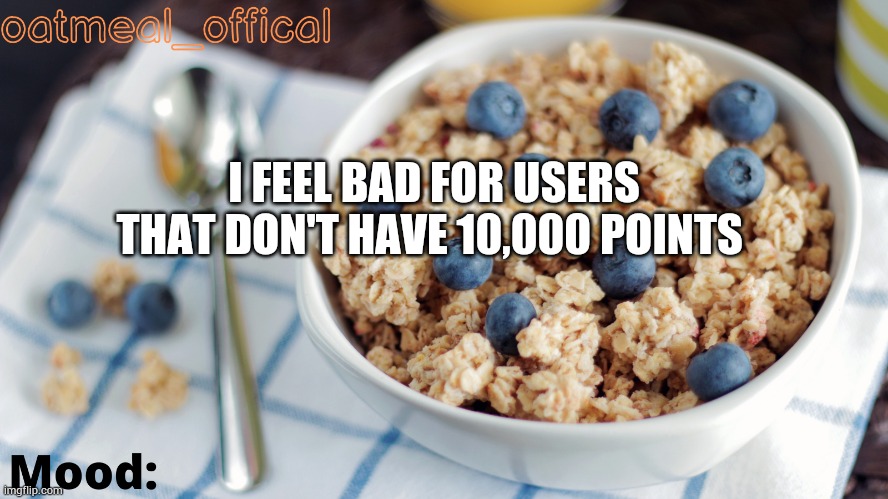 The Oat Temp | I FEEL BAD FOR USERS THAT DON'T HAVE 10,000 POINTS | image tagged in the oat temp | made w/ Imgflip meme maker