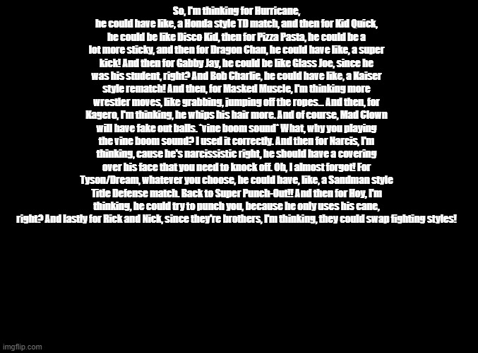 td ideas for non punch-out wii boxers | So, I'm thinking for Hurricane, he could have like, a Honda style TD match, and then for Kid Quick, he could be like Disco Kid, then for Pizza Pasta, he could be a lot more sticky, and then for Dragon Chan, he could have like, a super kick! And then for Gabby Jay, he could be like Glass Joe, since he was his student, right? And Bob Charlie, he could have like, a Kaiser style rematch! And then, for Masked Muscle, I'm thinking more wrestler moves, like grabbing, jumping off the ropes... And then, for Kagero, I'm thinking, he whips his hair more. And of course, Mad Clown will have fake out balls. *vine boom sound* What, why you playing the vine boom sound? I used it correctly. And then for Narcis, I'm thinking, cause he's narcissistic right, he should have a covering over his face that you need to knock off. Oh, I almost forgot! For Tyson/Dream, whatever you choose, he could have, like, a Sandman style Title Defense match. Back to Super Punch-Out!! And then for Hoy, I'm thinking, he could try to punch you, because he only uses his cane, right? And lastly for Rick and Nick, since they're brothers, I'm thinking, they could swap fighting styles! | image tagged in blank black,copypasta,punch out | made w/ Imgflip meme maker
