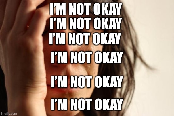 HEEEELLLPPPP MEEEEEE | I’M NOT OKAY; I’M NOT OKAY; I’M NOT OKAY; I’M NOT OKAY; I’M NOT OKAY; I’M NOT OKAY | image tagged in memes,first world problems | made w/ Imgflip meme maker